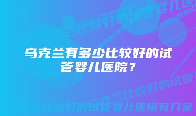 乌克兰有多少比较好的试管婴儿医院？