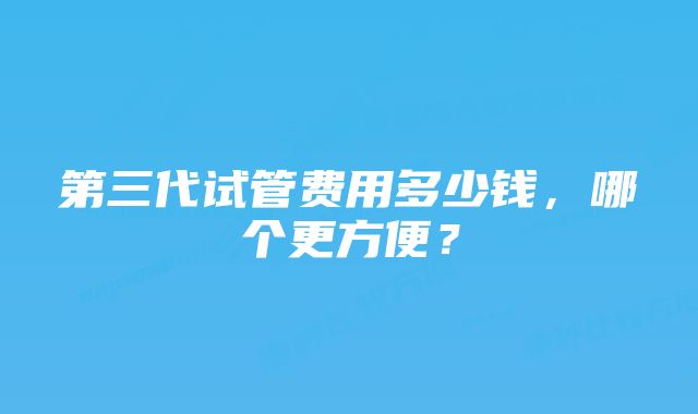 第三代试管费用多少钱，哪个更方便？