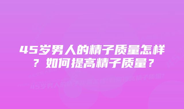 45岁男人的精子质量怎样？如何提高精子质量？