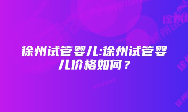 徐州试管婴儿:徐州试管婴儿价格如何？