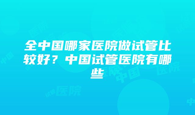 全中国哪家医院做试管比较好？中国试管医院有哪些