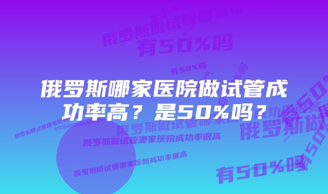 俄罗斯哪家医院做试管成功率高？是50%吗？