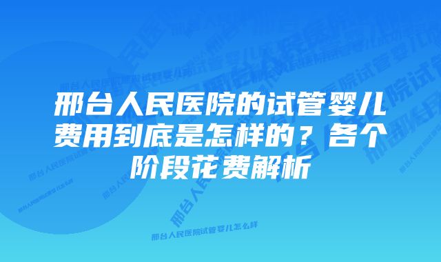 邢台人民医院的试管婴儿费用到底是怎样的？各个阶段花费解析