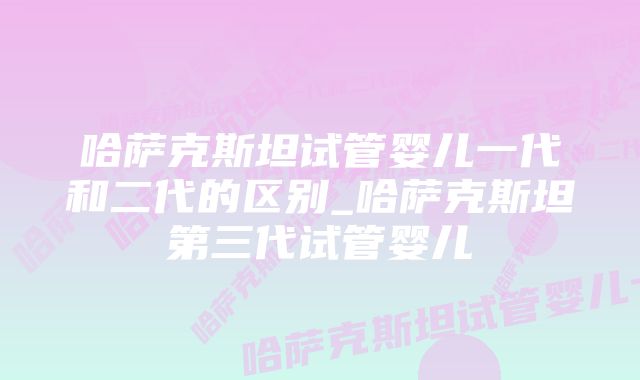 哈萨克斯坦试管婴儿一代和二代的区别_哈萨克斯坦第三代试管婴儿