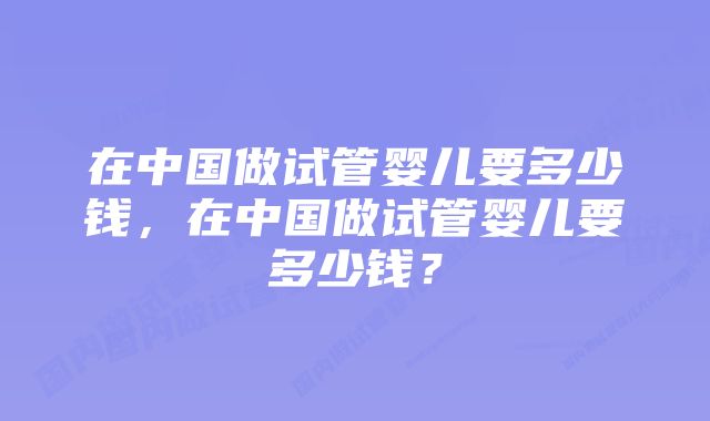 在中国做试管婴儿要多少钱，在中国做试管婴儿要多少钱？