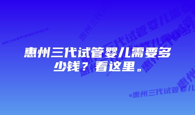 惠州三代试管婴儿需要多少钱？看这里。