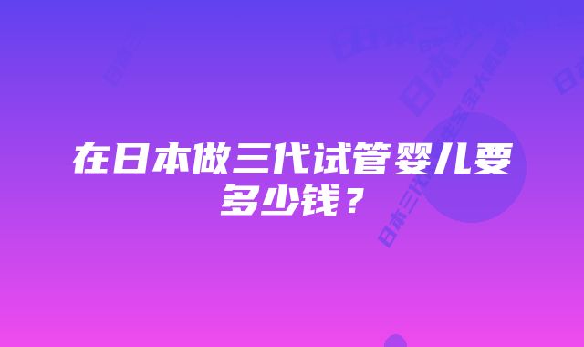 在日本做三代试管婴儿要多少钱？