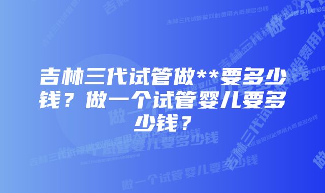 吉林三代试管做**要多少钱？做一个试管婴儿要多少钱？