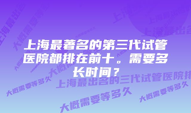 上海最著名的第三代试管医院都排在前十。需要多长时间？