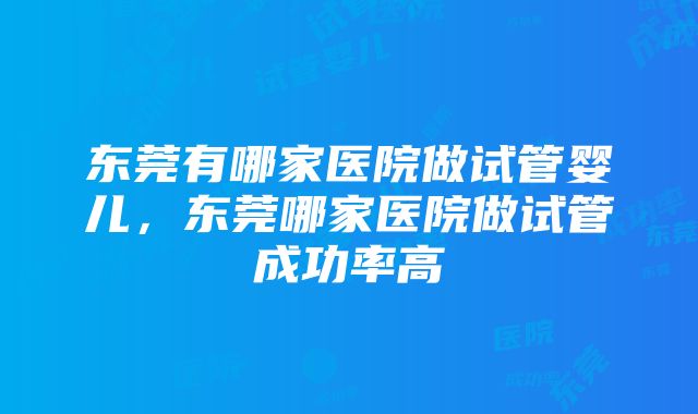 东莞有哪家医院做试管婴儿，东莞哪家医院做试管成功率高