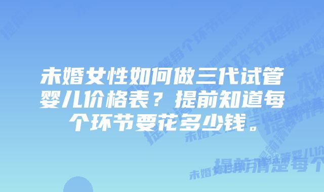 未婚女性如何做三代试管婴儿价格表？提前知道每个环节要花多少钱。