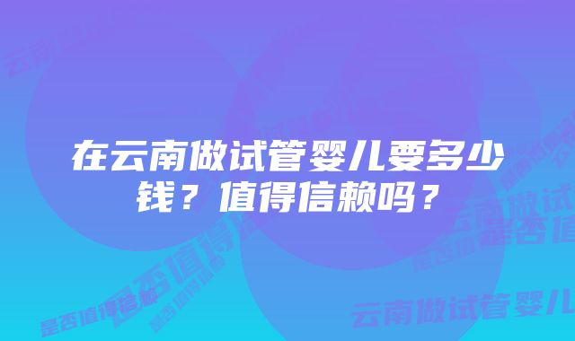 在云南做试管婴儿要多少钱？值得信赖吗？