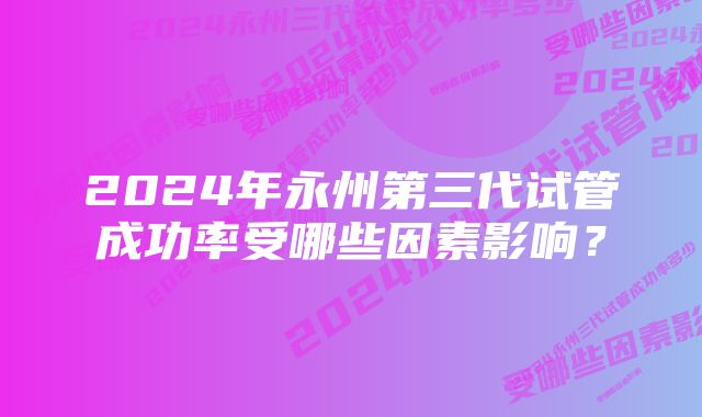 2024年永州第三代试管成功率受哪些因素影响？