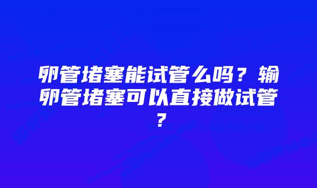 卵管堵塞能试管么吗？输卵管堵塞可以直接做试管？