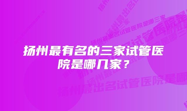 扬州最有名的三家试管医院是哪几家？