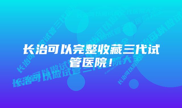 长治可以完整收藏三代试管医院！