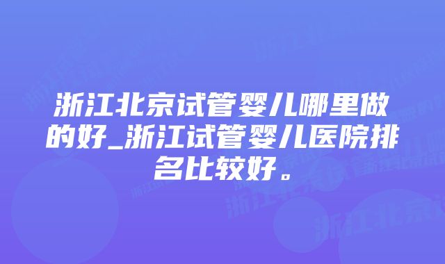 浙江北京试管婴儿哪里做的好_浙江试管婴儿医院排名比较好。