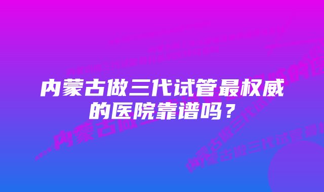 内蒙古做三代试管最权威的医院靠谱吗？