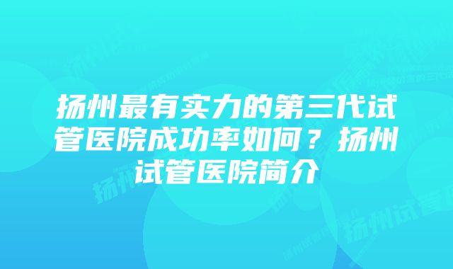 扬州最有实力的第三代试管医院成功率如何？扬州试管医院简介