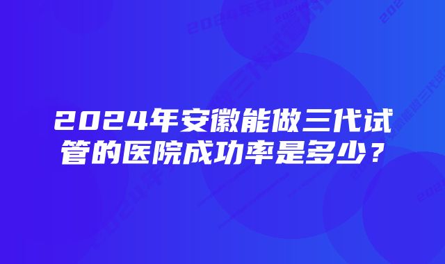 2024年安徽能做三代试管的医院成功率是多少？