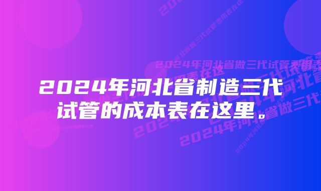 2024年河北省制造三代试管的成本表在这里。