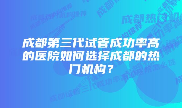 成都第三代试管成功率高的医院如何选择成都的热门机构？