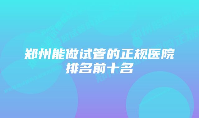 郑州能做试管的正规医院排名前十名