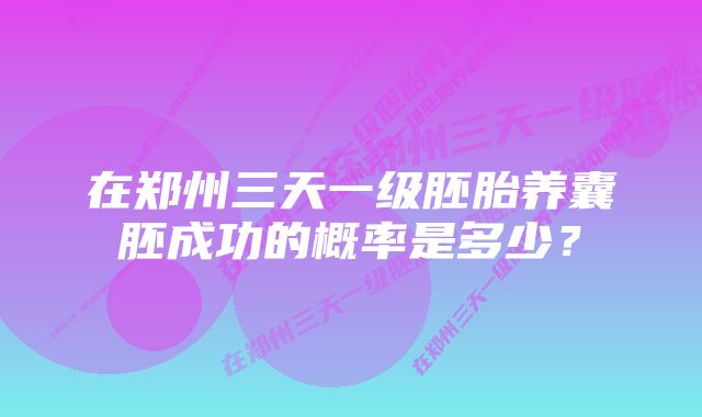 在郑州三天一级胚胎养囊胚成功的概率是多少？