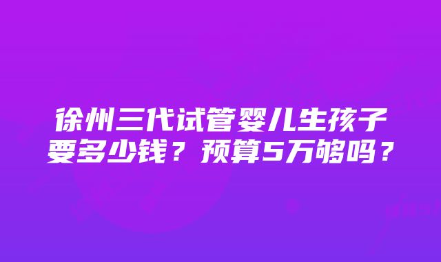 徐州三代试管婴儿生孩子要多少钱？预算5万够吗？