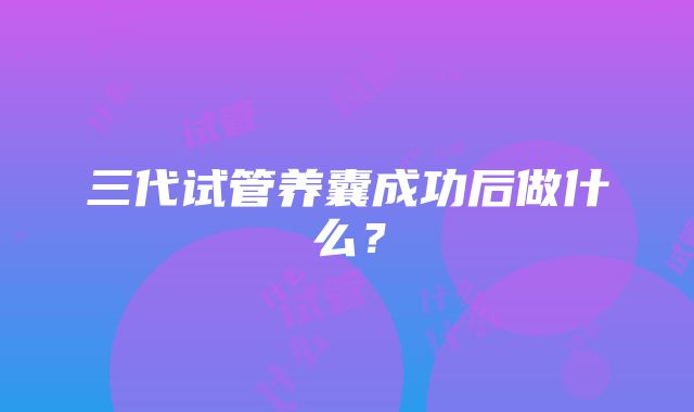 三代试管养囊成功后做什么？