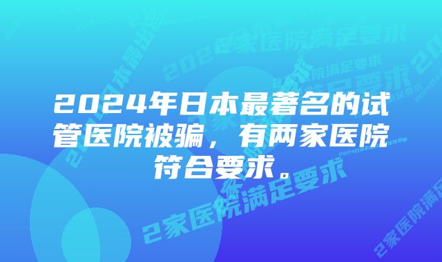 2024年日本最著名的试管医院被骗，有两家医院符合要求。