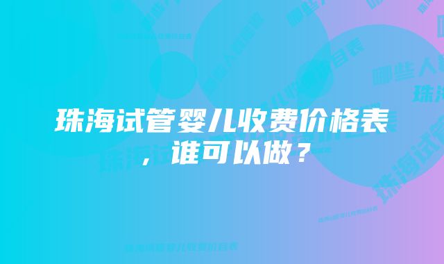 珠海试管婴儿收费价格表，谁可以做？