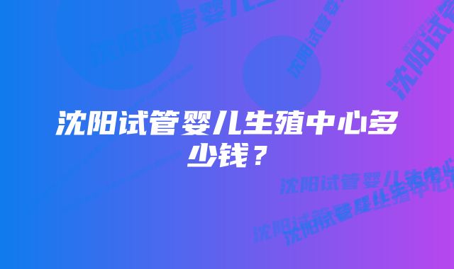 沈阳试管婴儿生殖中心多少钱？