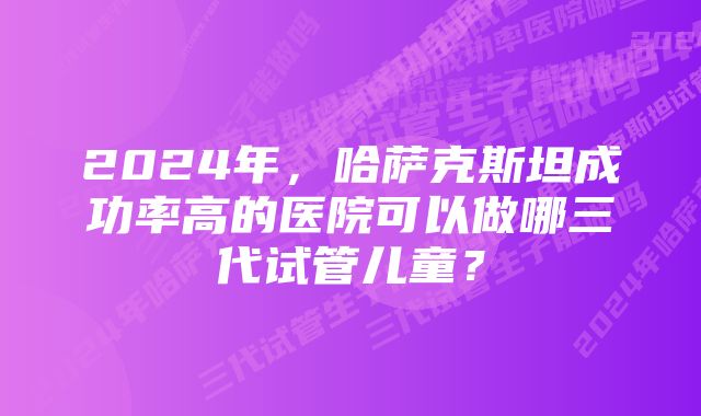 2024年，哈萨克斯坦成功率高的医院可以做哪三代试管儿童？