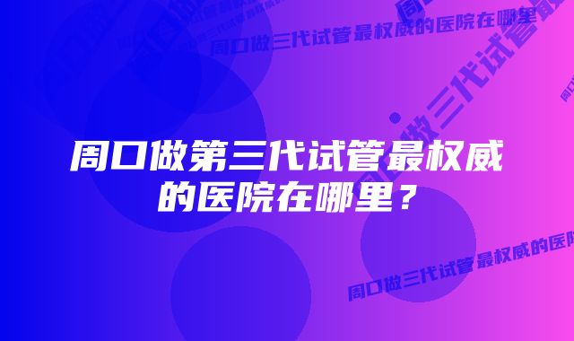 周口做第三代试管最权威的医院在哪里？