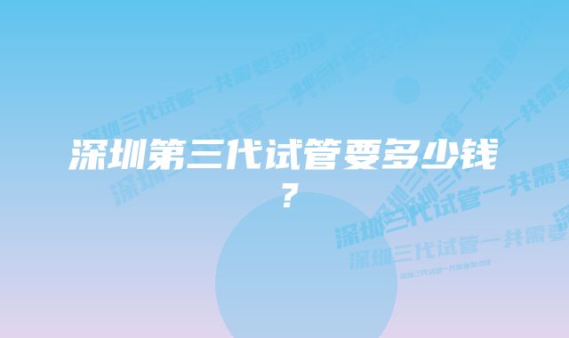 深圳第三代试管要多少钱？