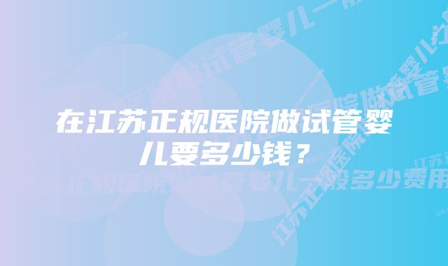 在江苏正规医院做试管婴儿要多少钱？