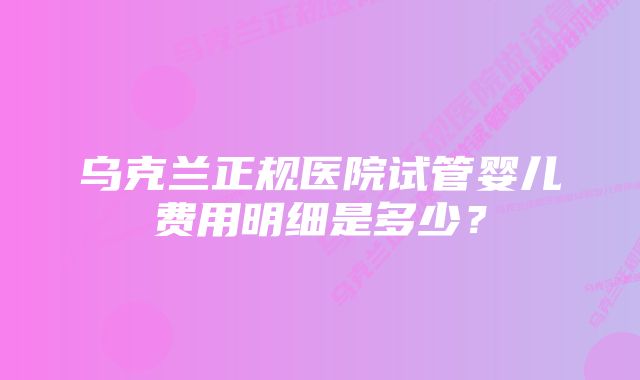 乌克兰正规医院试管婴儿费用明细是多少？