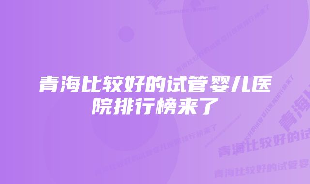 青海比较好的试管婴儿医院排行榜来了