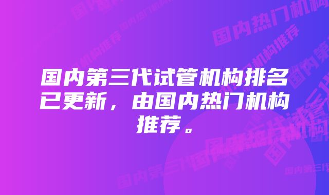 国内第三代试管机构排名已更新，由国内热门机构推荐。