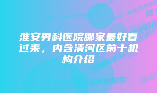 淮安男科医院哪家最好看过来，内含清河区前十机构介绍