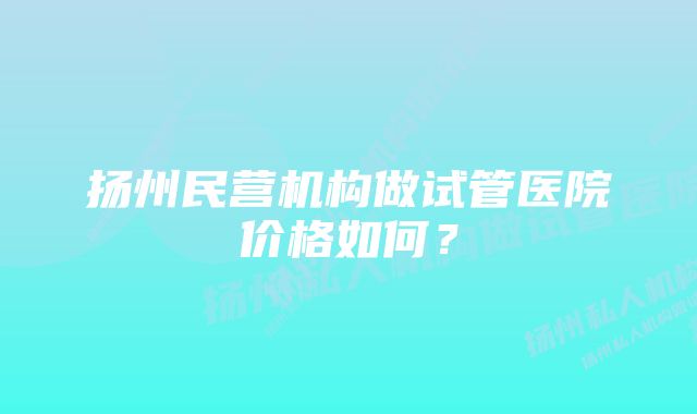 扬州民营机构做试管医院价格如何？