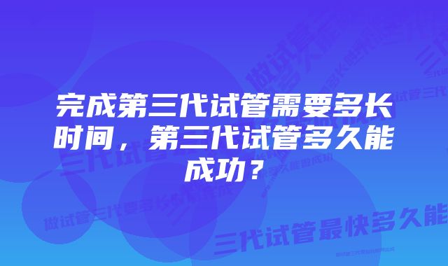 完成第三代试管需要多长时间，第三代试管多久能成功？