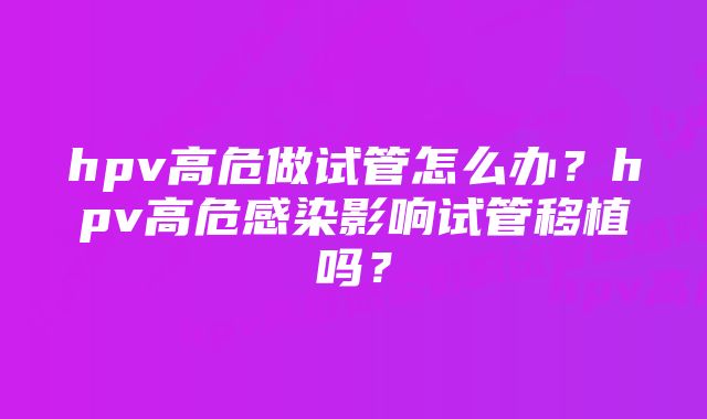 hpv高危做试管怎么办？hpv高危感染影响试管移植吗？