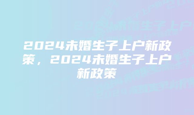 2024未婚生子上户新政策，2024未婚生子上户新政策