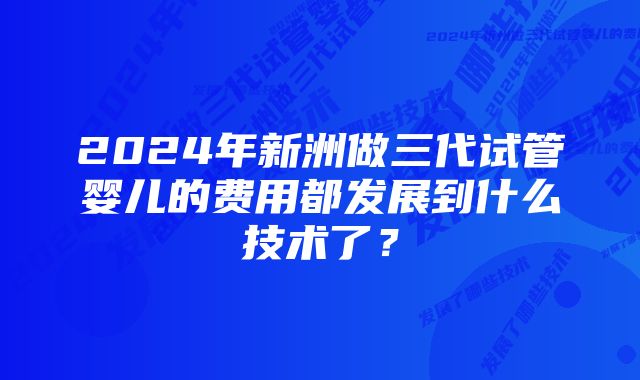 2024年新洲做三代试管婴儿的费用都发展到什么技术了？