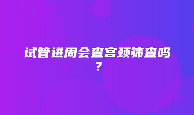 试管进周会查宫颈筛查吗？