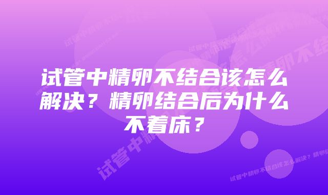 试管中精卵不结合该怎么解决？精卵结合后为什么不着床？