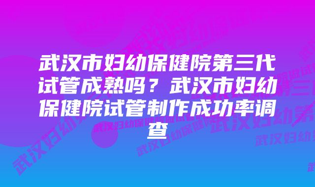 武汉市妇幼保健院第三代试管成熟吗？武汉市妇幼保健院试管制作成功率调查