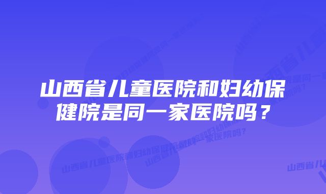 山西省儿童医院和妇幼保健院是同一家医院吗？